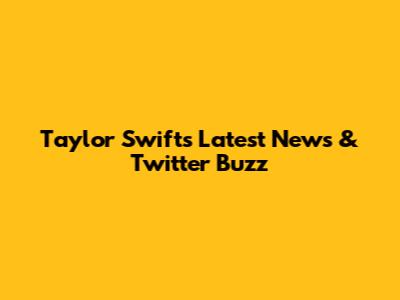 Taylor Swift's Latest News & Twitter Buzz