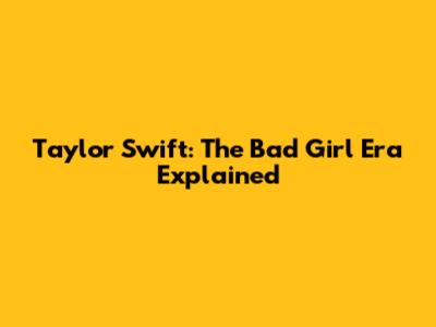 Taylor Swift: The 'Bad Girl' Era Explained