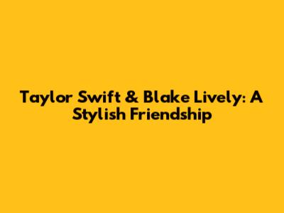 Taylor Swift & Blake Lively: A Stylish Friendship