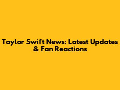 Taylor Swift News: Latest Updates & Fan Reactions