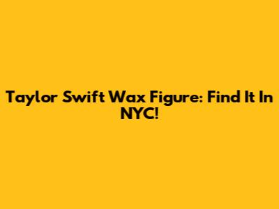 Taylor Swift Wax Figure: Find It In NYC!