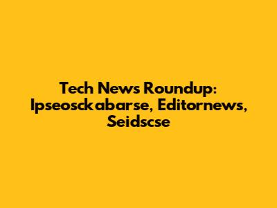 Tech News Roundup: Ipseosckabarse, Editornews, Seidscse