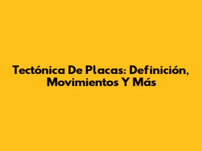 Tectónica De Placas: Definición, Movimientos Y Más