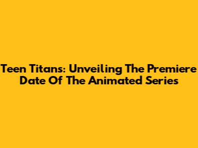 Teen Titans: Unveiling The Premiere Date Of The Animated Series