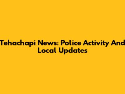 Tehachapi News: Police Activity And Local Updates