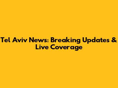 Tel Aviv News: Breaking Updates & Live Coverage