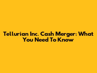 Tellurian Inc. Cash Merger: What You Need To Know