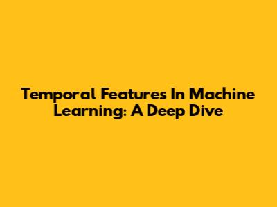 Temporal Features In Machine Learning: A Deep Dive