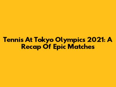 Tennis At Tokyo Olympics 2021: A Recap Of Epic Matches