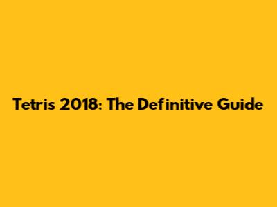 Tetris 2018: The Definitive Guide