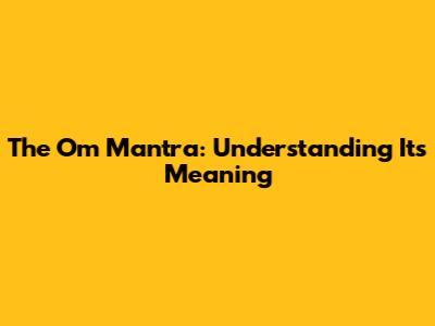 The Om Mantra: Understanding Its Meaning