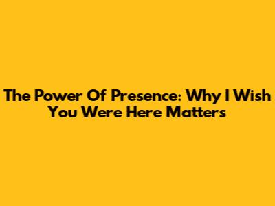 The Power Of Presence: Why 'I Wish You Were Here' Matters