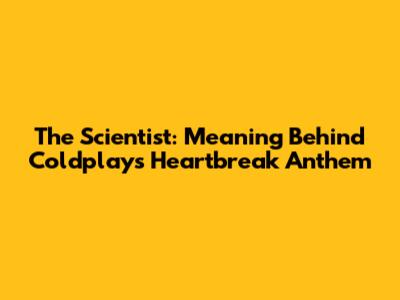 The Scientist: Meaning Behind Coldplay's Heartbreak Anthem