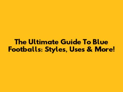 The Ultimate Guide To Blue Footballs: Styles, Uses & More!