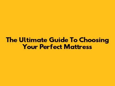 The Ultimate Guide To Choosing Your Perfect Mattress