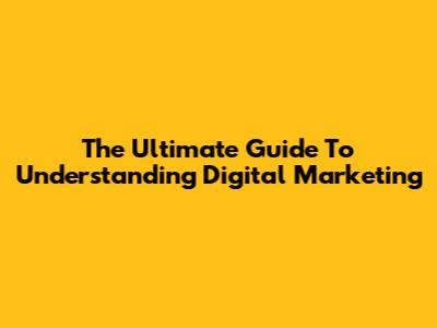 The Ultimate Guide To Understanding Digital Marketing