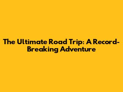 The Ultimate Road Trip: A Record-Breaking Adventure