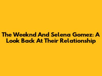 The Weeknd And Selena Gomez: A Look Back At Their Relationship