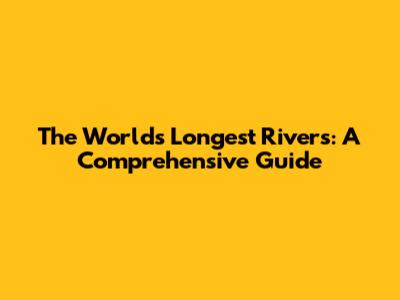 The World's Longest Rivers: A Comprehensive Guide