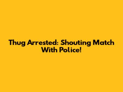 Thug Arrested: Shouting Match With Police!