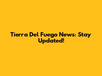 Tierra Del Fuego News: Stay Updated!