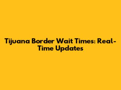 Tijuana Border Wait Times: Real-Time Updates