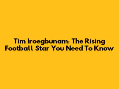 Tim Iroegbunam: The Rising Football Star You Need To Know
