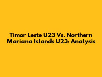 Timor Leste U23 Vs. Northern Mariana Islands U23: Analysis