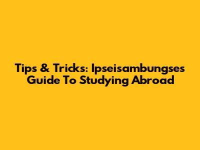 Tips & Tricks: Ipseisambungse's Guide To Studying Abroad