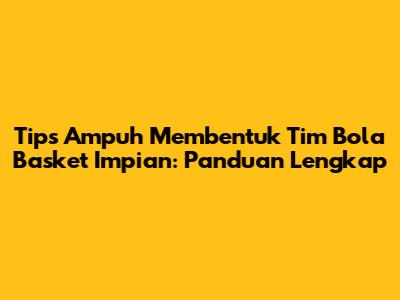 Tips Ampuh Membentuk Tim Bola Basket Impian: Panduan Lengkap