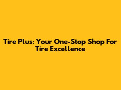 Tire Plus: Your One-Stop Shop For Tire Excellence