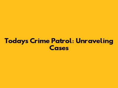 Today's Crime Patrol: Unraveling Cases
