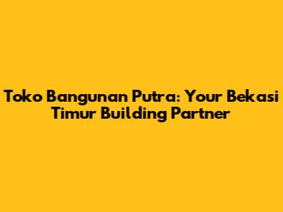 Toko Bangunan Putra: Your Bekasi Timur Building Partner