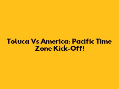 Toluca Vs America: Pacific Time Zone Kick-Off!
