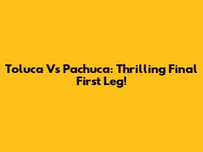 Toluca Vs Pachuca: Thrilling Final First Leg!