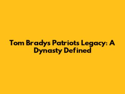 Tom Brady's Patriots Legacy: A Dynasty Defined