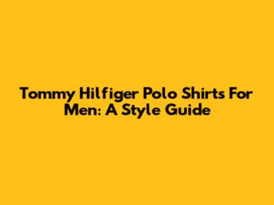 Tommy Hilfiger Polo Shirts For Men: A Style Guide