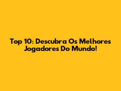 Top 10: Descubra Os Melhores Jogadores Do Mundo!