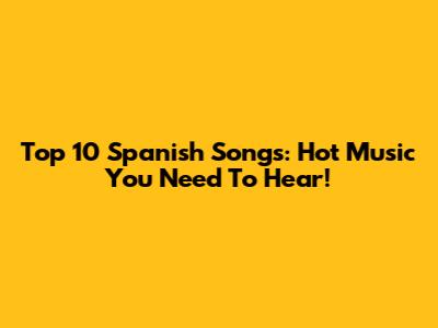 Top 10 Spanish Songs: Hot Music You Need To Hear!