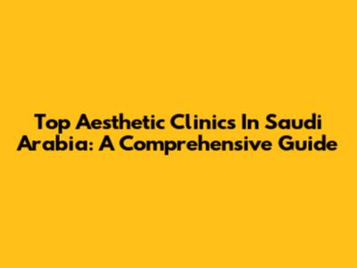 Top Aesthetic Clinics In Saudi Arabia: A Comprehensive Guide