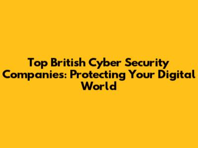 Top British Cyber Security Companies: Protecting Your Digital World