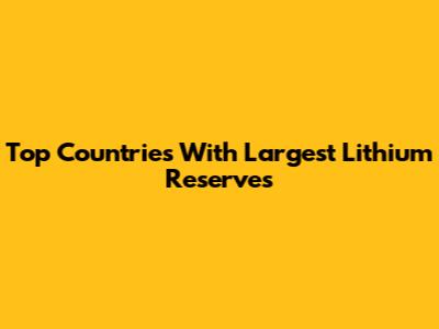 Top Countries With Largest Lithium Reserves