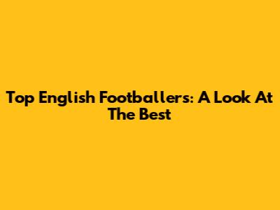 Top English Footballers: A Look At The Best