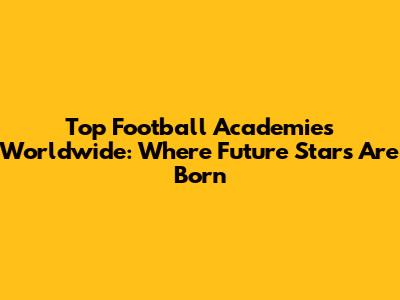 Top Football Academies Worldwide: Where Future Stars Are Born