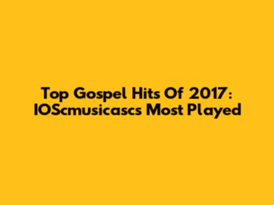 Top Gospel Hits Of 2017: IOScmusicasc's Most Played