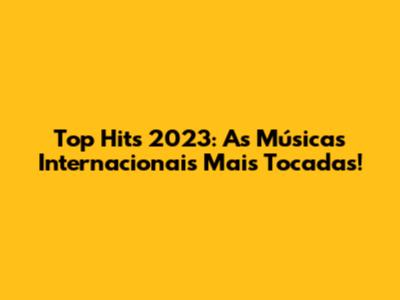 Top Hits 2023: As Músicas Internacionais Mais Tocadas!