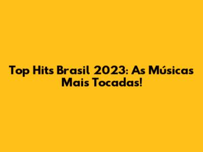 Top Hits Brasil 2023: As Músicas Mais Tocadas!