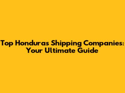 Top Honduras Shipping Companies: Your Ultimate Guide