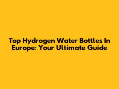 Top Hydrogen Water Bottles In Europe: Your Ultimate Guide