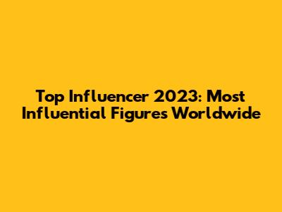 Top Influencer 2023: Most Influential Figures Worldwide